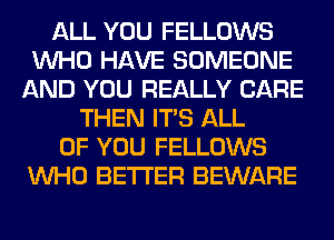 ALL YOU FELLOWS
WHO HAVE SOMEONE
AND YOU REALLY CARE
THEN ITS ALL
OF YOU FELLOWS
WHO BETTER BEWARE
