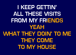 I KEEP GETI'IM
ALL THESE VISITS
FROM MY FRIENDS
YEAH
WHAT THEY DOIN' TO ME
THEY COME
TO MY HOUSE