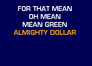 FOR THAT MEAN
0H MEAN
MEAN GREEN
ALMIGHTY DOLLAR
