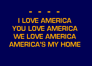 I LOVE AMERICA
YOU LOVE AMERICA
WE LOVE AMERICA

AMERICA'S MY HOME