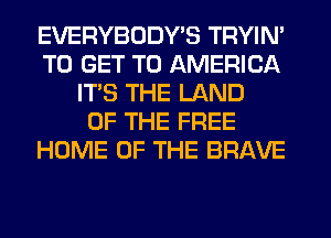 EVERYBODY'S TRYIN'
TO GET TO AMERICA
ITS THE LAND
OF THE FREE
HOME OF THE BRAVE
