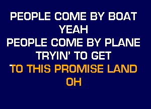 PEOPLE COME BY BOAT
YEAH
PEOPLE COME BY PLANE
TRYIN' TO GET
TO THIS PROMISE LAND
0H