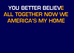 YOU BETTER BELIEVE
ALL TOGETHER NOW WE
AMERICA'S MY HOME