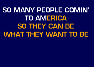 SO MANY PEOPLE COMIM
T0 AMERICA
80 THEY CAN BE
WHAT THEY WANT TO BE