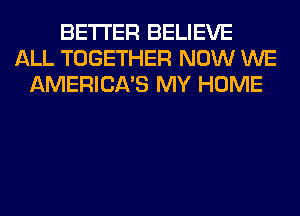 BETTER BELIEVE
ALL TOGETHER NOW WE
AMERICA'S MY HOME