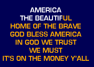 AMERICA
THE BEAUTIFUL
HOME OF THE BRAVE
GOD BLESS AMERICA
IN GOD WE TRUST
WE MUST
ITS ON THE MONEY Y'ALL