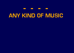 ANY KIND OF MUSIC