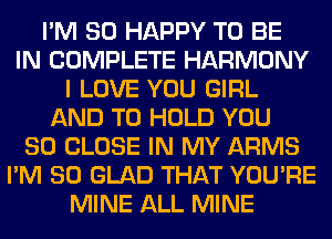 I'M SO HAPPY TO BE
IN COMPLETE HARMONY
I LOVE YOU GIRL
AND TO HOLD YOU
SO CLOSE IN MY ARMS
I'M SO GLAD THAT YOU'RE
MINE ALL MINE