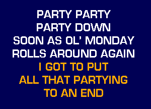 PARTY PARTY
PARTY DOWN
SOON A8 0L' MONDAY
ROLLS AROUND AGAIN
I GOT TO PUT
ALL THAT PARTYING
TO AN END