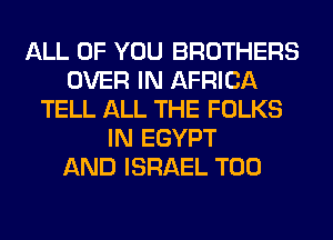 ALL OF YOU BROTHERS
OVER IN AFRICA
TELL ALL THE FOLKS
IN EGYPT
AND ISRAEL T00