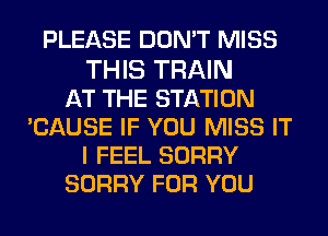 PLEASE DON'T MISS

THIS TRAIN
AT THE STATION
CAUSE IF YOU MISS IT
I FEEL SORRY
SORRY FOR YOU