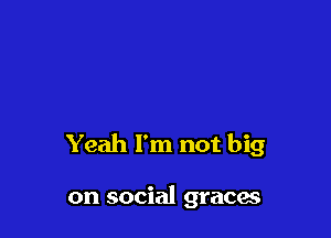 Yeah I'm not big

on social graces