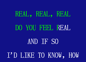 REAL, REAL, REAL
DO YOU FEEL REAL
AND IF SO
PD LIKE TO KNOW, HOW