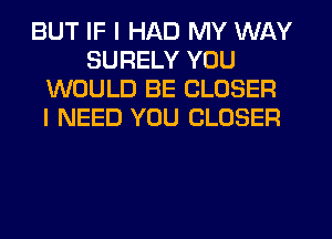 BUT IF I HAD MY WAY
SURELY YOU
WOULD BE CLOSER
I NEED YOU CLOSER