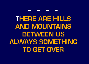 THERE ARE HILLS
AND MOUNTAINS
BETWEEN US
ALWAYS SOMETHING
TO GET OVER