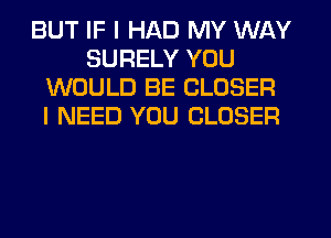 BUT IF I HAD MY WAY
SURELY YOU
WOULD BE CLOSER
I NEED YOU CLOSER