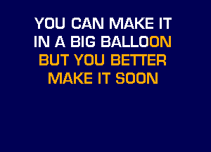 YOU CAN MAKE IT
IN A BIG BALLOON
BUT YOU BETTER
MAKE IT SOON

g