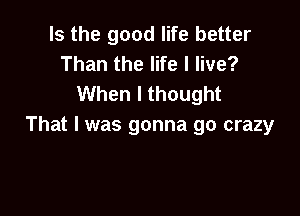 Is the good life better
Than the life I live?
When I thought

That I was gonna go crazy