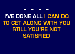 I'VE DONE ALL I CAN DO
TO GET ALONG WITH YOU
STILL YOU'RE NOT
SATISFIED