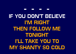 IF YOU DON'T BELIEVE
I'M RIGHT
THEN FOLLOW ME
TONIGHT
I'LL TAKE YOU TO
MY SHANTY SO COLD