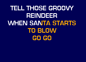 TELL THOSE GROOW
REINDEER
WHEN SANTA STARTS
T0 BLOW
GO GO