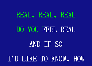 REAL, REAL, REAL
DO YOU FEEL REAL
AND IF SO
PD LIKE TO KNOW, HOW