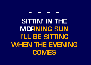 SITI'IN' IN THE
MORNING SUN
I'LL BE SITTING
WHEN THE EVENING
COMES