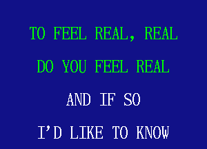 T0 FEEL REAL, REAL
DO YOU FEEL REAL
AND IF SO
I'D LIKE TO KNOW