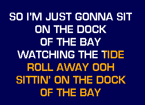 SO I'M JUST GONNA SIT
ON THE DOCK
OF THE BAY
WATCHING THE TIDE
ROLL AWAY 00H
SITI'IN' ON THE DOCK
OF THE BAY