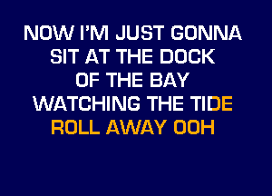 NOW I'M JUST GONNA
SIT AT THE DOCK
OF THE BAY
WIATCHING THE TIDE
ROLL AWAY 00H