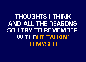 THOUGHTS I THINK
AND ALL THE REASONS
SO I TRY TO REMEMBER

WITHOUT TALKIN'

TU MYSELF