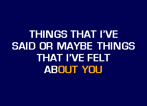 THINGS THAT I'VE
SAID OR MAYBE THINGS
THAT I'VE FELT
ABOUT YOU