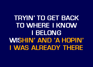 TRYIN' TO GET BACK
TO WHERE I KNOW
I BELONG
WISHIN' AND 'A HOPIN'
I WAS ALREADY THERE