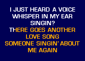 I JUST HEARD A VOICE
WHISPER IN MY EAR
SINGIN?

THERE GOES ANOTHER
LOVE SONG
SOMEONE SINGIN'ABOUT
ME AGAIN