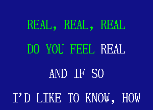 REAL, REAL, REAL
DO YOU FEEL REAL
AND IF SO
PD LIKE TO KNOW, HOW