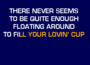 THERE NEVER SEEMS
TO BE QUITE ENOUGH
FLOATING AROUND
TO FILL YOUR LOVIN' CUP