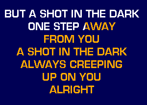 BUT A SHOT IN THE DARK
ONE STEP AWAY
FROM YOU
A SHOT IN THE DARK
ALWAYS CREEPING
UP ON YOU
ALRIGHT