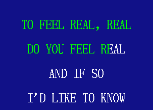 T0 FEEL REAL, REAL
DO YOU FEEL REAL
AND IF SO
I'D LIKE TO KNOW