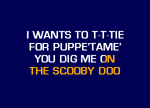 l WANTS TO T-T-TIE
FDR PUPPE'TAME'
YOU DIG ME ON
THE SCOOBY DOD

g