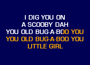 I DIG YOU ON
A SCUUBY DAH
YOU OLD BUG-A-BUD YOU
YOU OLD BUG-A-BUD YOU
LI'ITLE GIRL