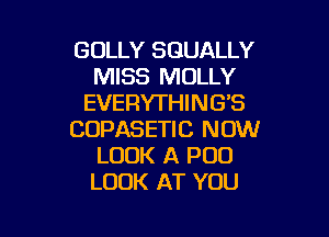 GOLLY SGUALLY
MISS MOLLY
EVERYTHING'S

COPASETIC NOW
LOOK A POO
LOOK AT YOU