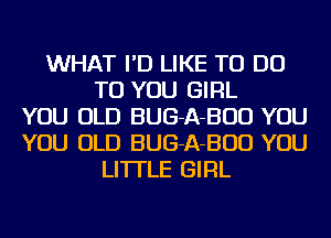 WHAT I'D LIKE TO DO
TO YOU GIRL
YOU OLD BUG-A-BUD YOU
YOU OLD BUG-A-BUD YOU
LI'ITLE GIRL