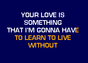 YOUR LOVE IS
SOMETHING
THAT I'M GONNA HAVE

TO LEARN TO LIVE
WTHOUT