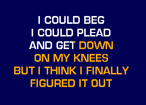 I COULD BEG
I COULD PLEAD
AND GET DOWN
ON MY KNEES
BUT I THINK I FINALLY
FIGURED IT OUT