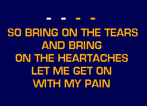 SO BRING ON THE TEARS
AND BRING
ON THE HEARTACHES
LET ME GET ON
WITH MY PAIN