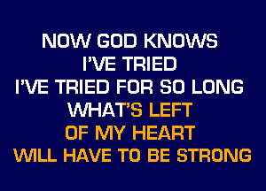 NOW GOD KNOWS
I'VE TRIED
I'VE TRIED FOR SO LONG
WHATS LEFT

OF MY HEART
VUILL HAVE TO BE STRONG