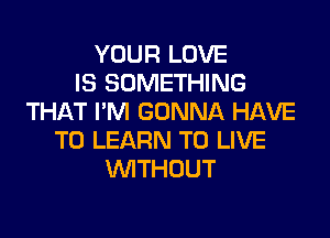 YOUR LOVE
IS SOMETHING
THAT I'M GONNA HAVE

TO LEARN TO LIVE
WTHOUT