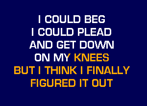 I COULD BEG
I COULD PLEAD
AND GET DOWN
ON MY KNEES
BUT I THINK I FINALLY
FIGURED IT OUT