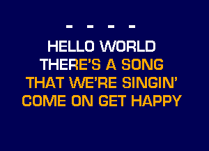 HELLO WORLD
THERE'S A SONG
THAT WE'RE SINGIM
COME ON GET HAPPY