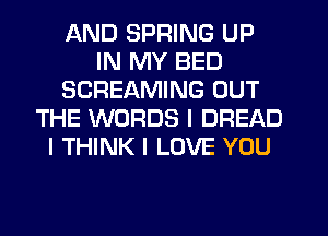 AND SPRING UP
IN MY BED
SCREAMING OUT
THE WORDS l DREAD
I THINK I LOVE YOU